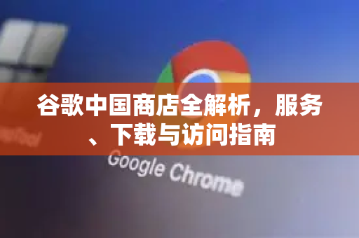 谷歌中国商店全解析，服务、下载与访问指南