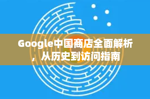 Google中国商店全面解析，从历史到访问指南