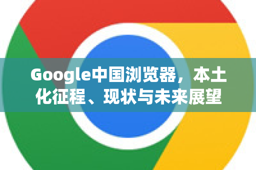 Google中国浏览器，本土化征程、现状与未来展望