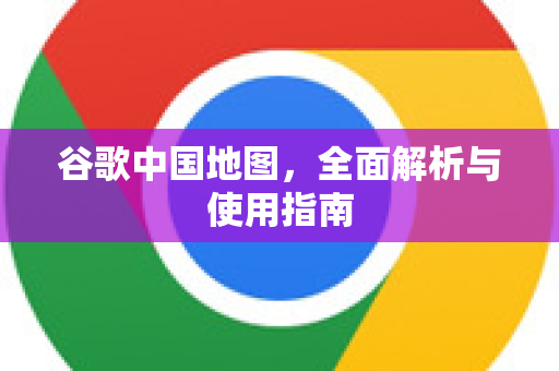 谷歌中国地图，全面解析与使用指南-第1张图片-Google中文下载 - 轻松获取安全快速的浏览器体验