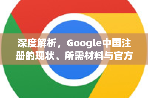 深度解析，Google中国注册的现状、所需材料与官方网站指南-第1张图片-Google中文下载 - 轻松获取安全快速的浏览器体验