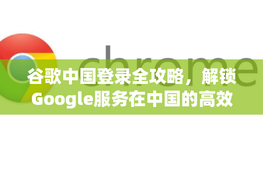 谷歌中国登录全攻略，解锁Google服务在中国的高效使用指南-第1张图片-Google中文下载 - 轻松获取安全快速的浏览器体验