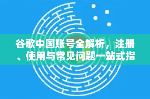 谷歌中国账号全解析，注册、使用与常见问题一站式指南-第1张图片-Google中文下载 - 轻松获取安全快速的浏览器体验