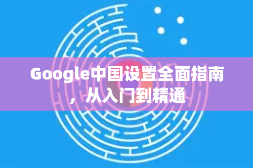 Google中国设置全面指南，从入门到精通