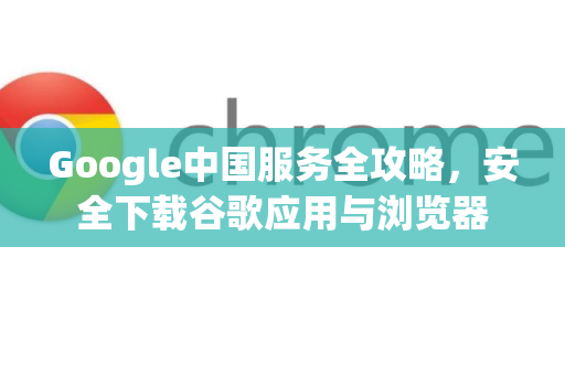 Google中国服务全攻略，安全下载谷歌应用与浏览器