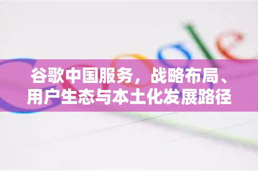 谷歌中国服务，战略布局、用户生态与本土化发展路径深度解析