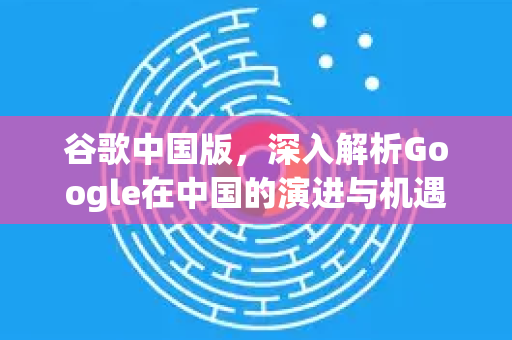 谷歌中国版，深入解析Google在中国的演进与机遇