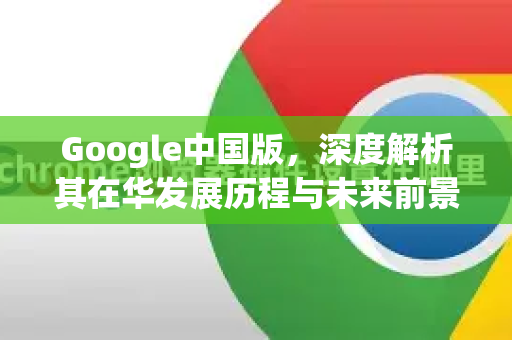 Google中国版，深度解析其在华发展历程与未来前景
