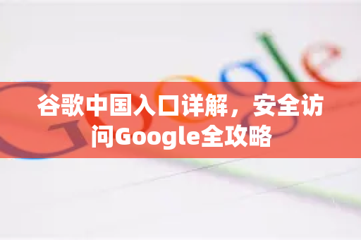 谷歌中国入口详解，安全访问Google全攻略