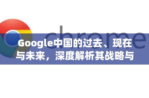 Google中国的过去、现在与未来，深度解析其战略与挑战