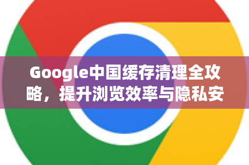 Google中国缓存清理全攻略，提升浏览效率与隐私安全-第1张图片-Google中文下载 - 轻松获取安全快速的浏览器体验