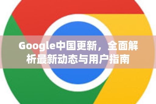 Google中国更新，全面解析最新动态与用户指南-第1张图片-Google中文下载 - 轻松获取安全快速的浏览器体验