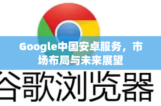 Google中国安卓服务，市场布局与未来展望-第1张图片-Google中文下载 - 轻松获取安全快速的浏览器体验
