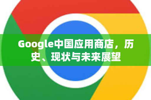 Google中国应用商店，历史、现状与未来展望-第1张图片-Google中文下载 - 轻松获取安全快速的浏览器体验