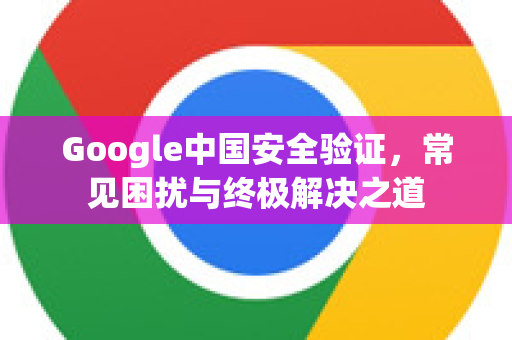Google中国安全验证，常见困扰与终极解决之道-第1张图片-Google中文下载 - 轻松获取安全快速的浏览器体验