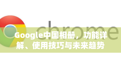 Google中国相册，功能详解、使用技巧与未来趋势-第1张图片-Google中文下载 - 轻松获取安全快速的浏览器体验