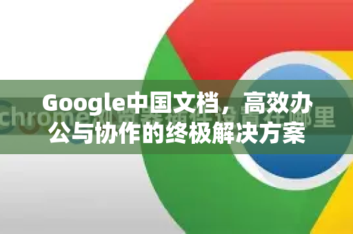 Google中国文档，高效办公与协作的终极解决方案-第1张图片-Google中文下载 - 轻松获取安全快速的浏览器体验