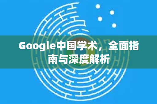 Google中国学术，全面指南与深度解析-第1张图片-Google中文下载 - 轻松获取安全快速的浏览器体验