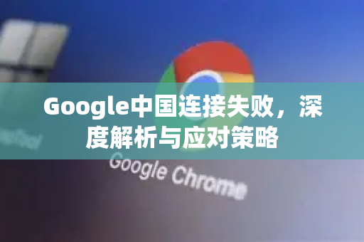 Google中国连接失败，深度解析与应对策略-第1张图片-Google中文下载 - 轻松获取安全快速的浏览器体验