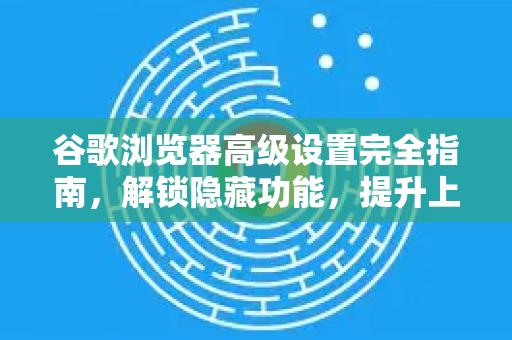 谷歌浏览器高级设置完全指南，解锁隐藏功能，提升上网效率