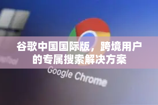 谷歌中国国际版，跨境用户的专属搜索解决方案-第1张图片-Google中文下载 - 轻松获取安全快速的浏览器体验