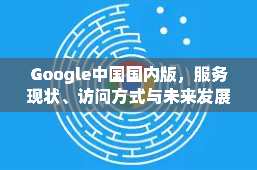 Google中国国内版，服务现状、访问方式与未来发展深度解析-第1张图片-Google中文下载 - 轻松获取安全快速的浏览器体验