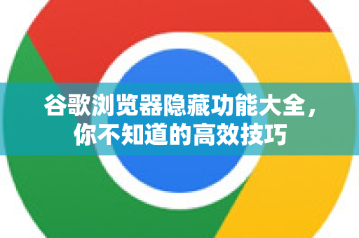 谷歌浏览器隐藏功能大全，你不知道的高效技巧