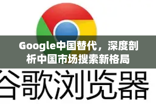 Google中国替代，深度剖析中国市场搜索新格局