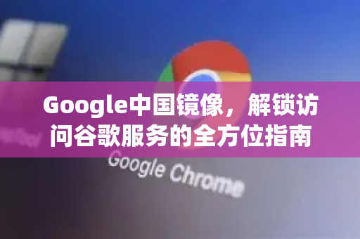 Google中国镜像，解锁访问谷歌服务的全方位指南