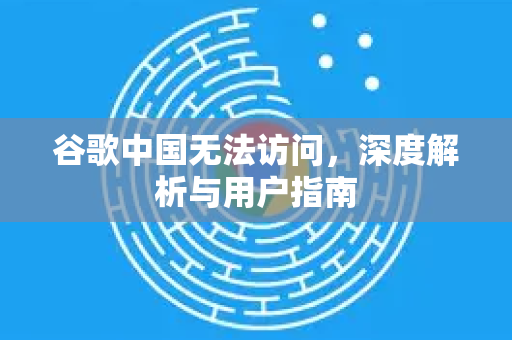 谷歌中国无法访问，深度解析与用户指南
