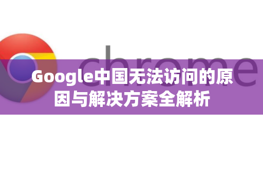Google中国无法访问的原因与解决方案全解析