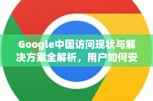 Google中国访问现状与解决方案全解析，用户如何安全高效使用谷歌服务