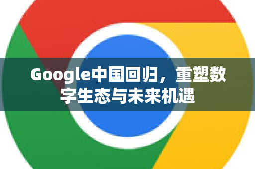 Google中国回归，重塑数字生态与未来机遇