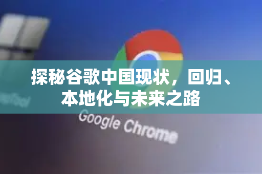 探秘谷歌中国现状，回归、本地化与未来之路-第1张图片-Google中文下载 - 轻松获取安全快速的浏览器体验