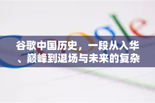 谷歌中国历史，一段从入华、巅峰到退场与未来的复杂篇章