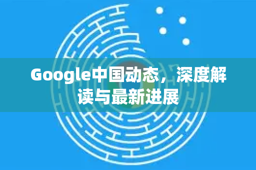 Google中国动态，深度解读与最新进展