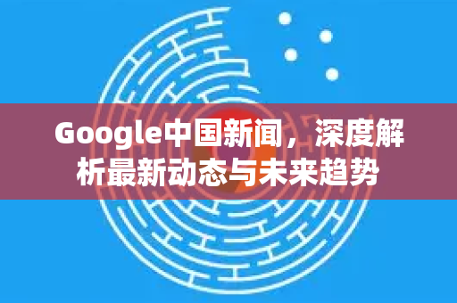 Google中国新闻，深度解析最新动态与未来趋势