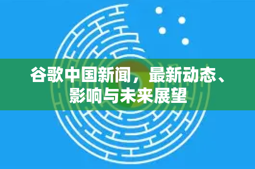 谷歌中国新闻，最新动态、影响与未来展望