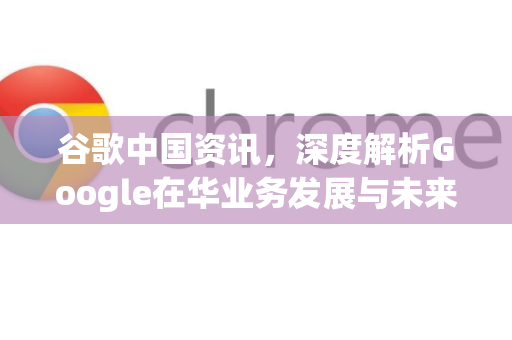 谷歌中国资讯，深度解析Google在华业务发展与未来展望