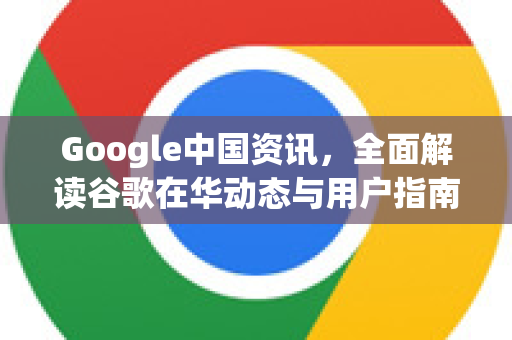 Google中国资讯，全面解读谷歌在华动态与用户指南