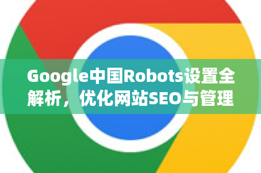 Google中国Robots设置全解析，优化网站SEO与管理的核心策略