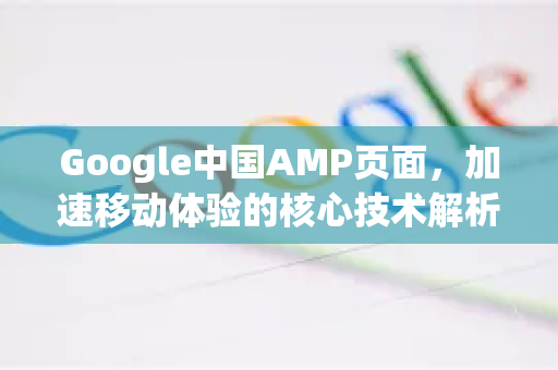Google中国AMP页面，加速移动体验的核心技术解析