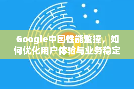 Google中国性能监控，如何优化用户体验与业务稳定性？