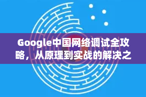 Google中国网络调试全攻略，从原理到实战的解决之道