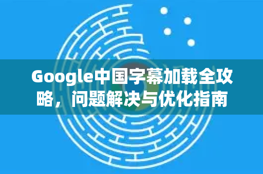 Google中国字幕加载全攻略，问题解决与优化指南