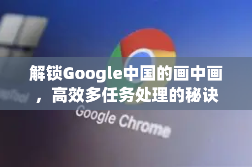 解锁Google中国的画中画，高效多任务处理的秘诀
