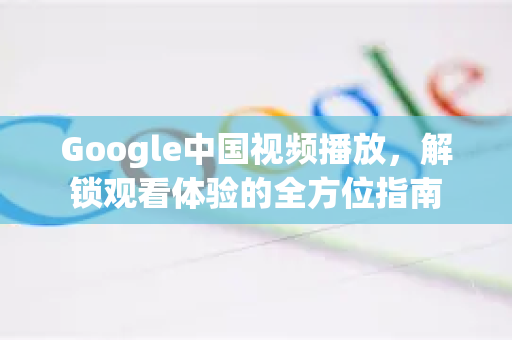 Google中国视频播放，解锁观看体验的全方位指南