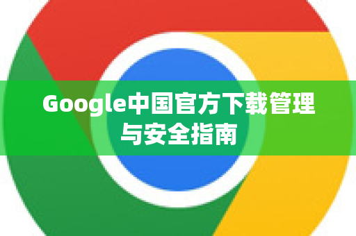 Google中国官方下载管理与安全指南