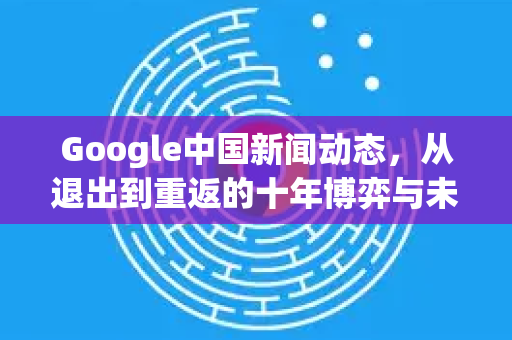 Google中国新闻动态，从退出到重返的十年博弈与未来展望-第1张图片-Google中文下载 - 轻松获取安全快速的浏览器体验