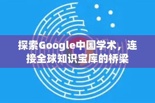 探索Google中国学术，连接全球知识宝库的桥梁